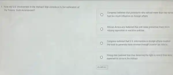 1. How did U.8 involvement in the Vietnam War contribute to the ratification of
the Twenty-Sixth Amendment?
Congress believed that presidents who served more than two term
had too much infuence on foreign affairs
African Americans believed that poll taxes prevented them from
volcing opposition to wartine policies
Congress believed that U.8 intervention in foreign affairs created
the need to generate more revenue through income tax reform.
Young men believed that they deserved the right to vote if they were
expected to serve in the military