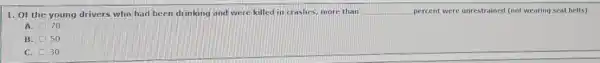 1. Of the young drivers who had been drinking and were killed in crashes, more than __ percent were unrestrained (not wearing seat belts).
A. 70
B. 50
C. 30