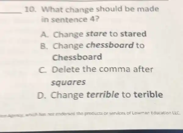 __
10. What change should be made
in sentence 4?
A. Change stare to stared
B. Change chessboard to
Chessboard
C. Delete the comma after
squares
D.. Change terrible to terible