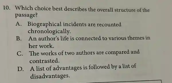 10. Which choice best describes the overall structure of the
passage?
A . Biographical incidents are recounted
chronologically.
B. An author's life is connected to various themes in
her work.
C. The works of two authors are compared and
contrasted.
D. A list of advantages is followed by a list of
disadvantages.