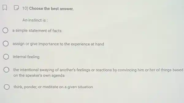 10) Choose the best answer.
An instinct is:
a simple statement of facts
assign or give importance to the experience at hand
internal feeling
the intentional swaying of another's feelings or reactions by convincing him or her of things based
on the speaker's own agenda
think, ponder, or meditate on a given situation