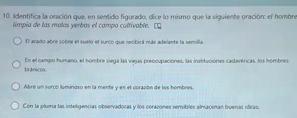 10. Identifica la oración que, en sentido figurado dice lo mismo que la siguiente oración: el hombre
limpia de las malas yerbas el campo cultivable.
El arado abre sobre el suelo el surco que recibirá más adelante la semilla.
En el campo humano.el hombre siega las viejas preocupaciones, las instituciones cadavéricas, los hombres
tiránicos.
Abre un surco luminoso en la mente y en el corazón de los hombres.
Con la pluma las inteligencias observadoras y los corazones sensibles almacenan buenas ideas.