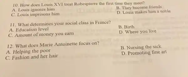 10. How does Louis XVI treat Robespierre the first time they meet?
A. Louis ignores him
B. They become friends
C. Louis imprisons him
D. Louis makes him a noble
11. What determines your social class in France?
A. Education level
B. Birth
C. Amount of money you earn
D. Where you live
12. What does Marie Antoinette focus on?
B. Nursing the sick
A. Helping the poor
C. Fashion and her hair
D. Promoting fine art