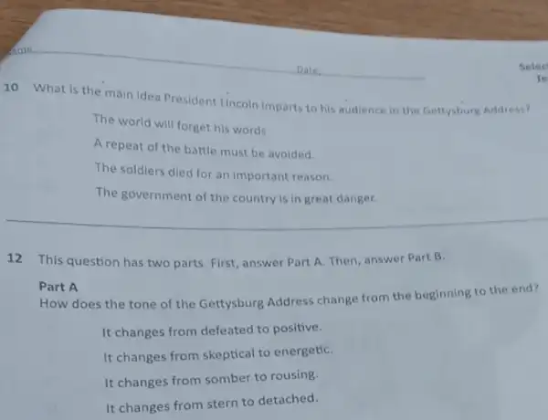 10 What is the main idea President Lincoln imparts to his audience in the Gettysburg Address?
The world will forget his words.
A repeat of the battle must be avoided.
The soldiers died for an important reason.
The government of the country is in great danger.
12 This question has two parts. First, answer Part A. Then, answer Part B.
Part A
How does the tone of the Gettysburg Address change from the beginning to the end?
It changes from defeated to positive.
It changes from skeptical to energetiC.
It changes from somber to rousing.
It changes from stern to detached.
B
