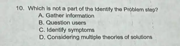 10. Which is not a part of the Identify the Problem step?
A. Gather information
B. Question users
C. Identify symptoms
D. Considering multiple theories of solutions