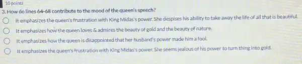 10 points
3. How do lines 64-68 contribute to the mood of the queen's speech?
It emphasizes the queen's frustration with King Midas'power. She despises his ability to take away the life of all that is beautiful.
It emphasizes how the queen loves admires the beauty of gold and the beauty of nature.
It emphasizes how the queen is disappointed that her husband's power made him a fool.
It emphasizes the queen's frustration with King Midas's power. She seems jealous of his power to turn thing into gold.