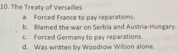 10. The Treaty of Versailles
a. Forced France to pay reparations.
b. Blamed the war on Serbia and Austria-Hungary.
c. Forced Germany to pay reparations.
d. Was written by Woodrow Wilson alone.