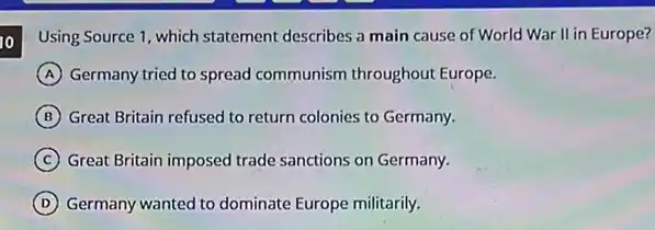 10 Using Source 1, which statement describes a main cause of World War II in Europe?
A Germany tried to spread communism throughout Europe.
B Great Britain refused to return colonies to Germany.
C Great Britain imposed trade sanctions on Germany.
D Germany wanted to dominate Europe militarily.