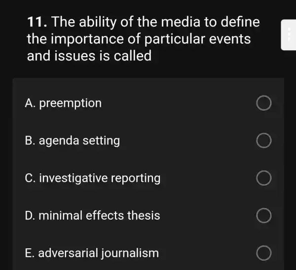 11. The ability of the media to define
the importance of particular events
and issues is called
A.preemption
B. agenda setting
C investigative reporting
D. minimal effects thesis
F adversarial journalism