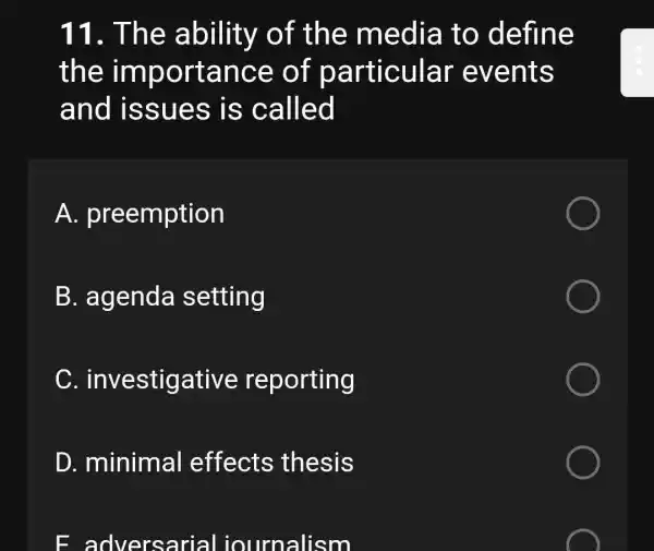 11. The ability of the media to define
the importance of particular events
and issues is called
A.preemption
B. agenda setting
C investigative reporting
D. minimal effects thesis
E adversarial iournalism