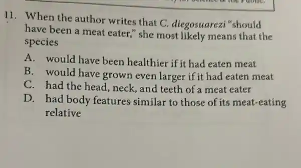 11. When the author writes that C. diegosuarezi should
have been a meat eater," she most likely means that the
species
A. would have been healthier if it had eaten meat
B. would have grown even larger if it had eaten meat
C. had the head,neck,and teeth of a meat eater
D. had body features similar to those of its meat -eating
relative