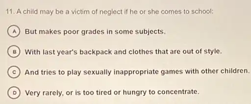 11. A child may be a victim of neglect if he or she comes to school:
A But makes poor grades in some subjects.
B With last year's backpack and clothes that are out of style.
C And tries to play sexually inappropriate games with other children.
D Very rarely, or is too tired or hungry to concentrate.