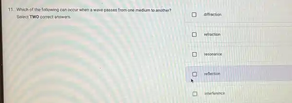 11. Which of the following can occur when a wave passes from one medium to another?
Select TWO correct answers.
diffraction
refraction
resonance
reflection
interference