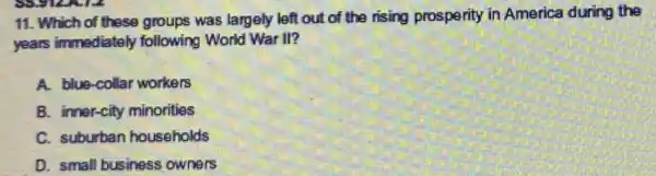 11. Which of these groups was largely left out of the rising prosperity in America during the
years immediately following World War II?
A. blue-collar workers
B. inner-city minorities
C. suburban households
D. small business owners