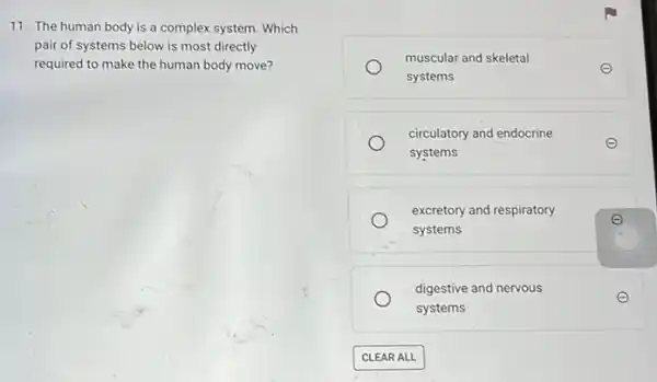 11. The human body is a complex system Which
pair of systems below is most directly
required to make the human body move?
muscular and skeletal
systems
circulatory and endocrine
systems
excretory and respiratory
e
systems
digestive and nervous
systems