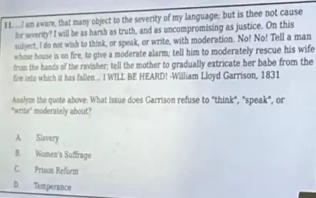 11. Iam aware, that many object to the severity of my language; but is thee not cause
for severity? I will be as harsh as truth,and as uncompromising as justice. On this
subject, I do not wish to think, or speak,or write, with moderation No! No! Tell a man
whose house is on fire, to give a moderate alarm; tell him to moderately rescue his wife
from the hands of the ravisher; tell the mother to gradually extricate her babe from the
fire into which it has fallen... I WTLL BE HEARD! -William Lloyd Garrison, 1831
Analyze the quote above What Issue does Gamison refuse to "think", "speak", or
"write" moderately about?
A. Slavery
B. Women's Suffrage
C. Prison Reform
D. Temperance