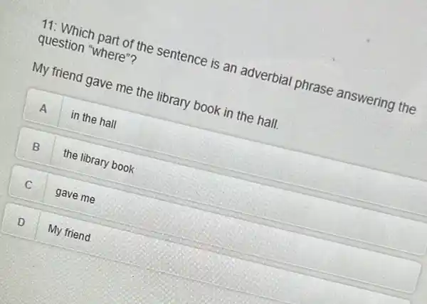 11: Which part of the sentence is an adverbial phrase answering the
question "where"?
My friend gave me the library book in the hall.
A in the hall
B the library book
C gave me
D My friend D