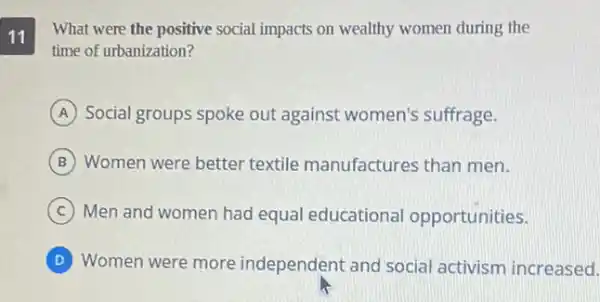 11
What were the positive social impacts on wealthy women during the
time of urbanization?
A Social groups spoke out against women's suffrage.
B Women were better textile manufactures than men.
C Men and women had equal educational opportunities.
D Women were more independent and social activism increased.