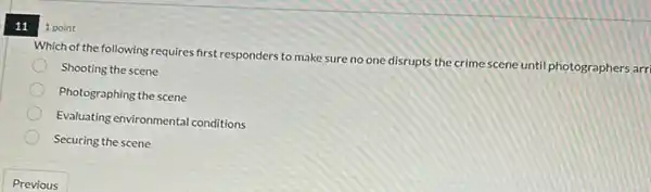 11
Which of the following requires first responders to make sure no one disrupts the crime scene until photographers arrl
Shooting the scene
Photographing the scene
Evaluating environmental conditions
Securing the scene
1 point