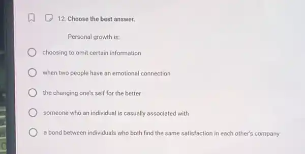 12. Choose the best answer.
Personal growth is:
choosing to omit certain information
when two people have an emotional connection
the changing one's self for the better
someone who an individual is casually associated with
a bond between individuals who both find the same satisfaction in each other's company