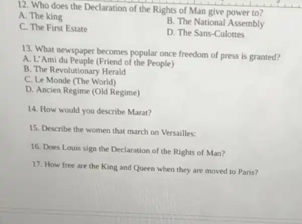 12. Who does the Declaration of the Rights of Man give power to?
A. The king
B. The National Assembly
C. The First Estate
D. The Sans-Culottes
13. What newspaper becomes popular once freedom of press is granted?
A. L'Ami du Peuple (Friend of the People)
B. The Revolutionary Herald
C. Le Monde (The World)
D. Ancien Regime (Old Regime)
14. How would you describe Marat?
15. Describe the women that march on Versailles:
16. Does Louis sign the Declaration of the Rights of Man?
17. How free are the King and Queen when they are moved to Paris?