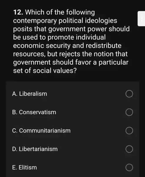 12 . Which of the following
contemporary political ideologies
posits that government : power should
be used to promote individual
economic security and redistribute
resources , but rejects the notion that
government should favor a particular
set of social values?
A . Liberalism
B . Conservatism
C.Communitarianism
D . Libertarianism
E. Elitism