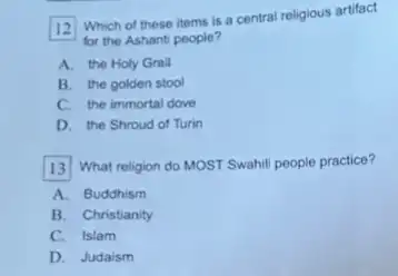 12 Which of these items is a central religious artifact
for the Ashanti people?
A. the Holy Grail
B. the golden stool
C. the immortal dove
D. the Shroud of Turin
13 What religion do MOST Swahill people practice?
A. Buddhism
B. Christianity
C. Islam
D. Judaism