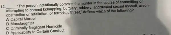 12 __
"The person intentionally commits the murder in the course of committing or
discrimination
attempting to commit kidnapping.burglary, robbery, aggravated sexual assault, arson,
attempting or retaliation, or terroristic threat," defines which of the following?
A Capital Murder
B Manslaughter
C Criminally Negligent Homicide
D Applicability to Certain Conduct