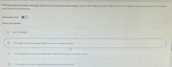 (12) Throughout theyear especially when in the summer vacationseason, visitors still make the trek to Rapid City for an opportunity to witness one of America's
most distinctive landmarks.
Elimination Tool
Select one answer
A NOCHANGE
B Throughout the year.especially in summer vacation season
C Throughout the year.especially when within the summer vacation season
D Throughout the year.especially on summer vacation season