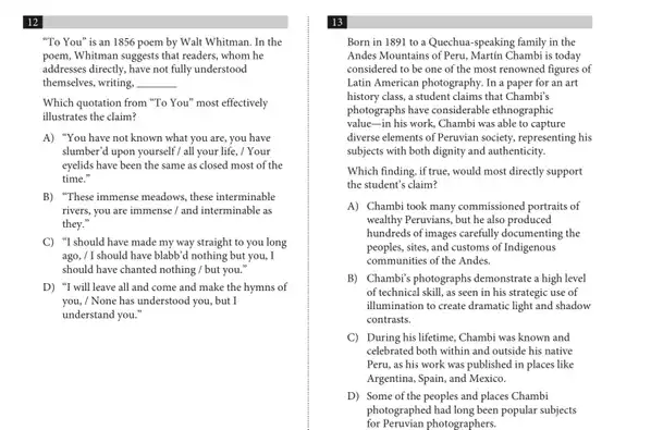 12
"To You" is an 1856 poem by Walt Whitman. In the
poem,Whitman suggests that readers whom he
addresses directly, have not fully understood
themselves, writing. __
Which quotation from "To You" most effectively
illustrates the claim?
A) "You have not known what you are you have
slumber'd upon yourself / all your life, / Your
eyelids have been the same as closed most of the
time."
B) "These immense meadows these interminable
rivers, you are immense I and interminable as
they."
C) "I should have made my way straight to you long
ago, / I should have blabb'd nothing but you, I
should have chanted nothing / but you."
D) "I will leave all and come and make the hymns of
you, / None has understood you, but I
understand you."
13
Born in 1891 to a Quechua-speaking family in the
Andes Mountains of Peru.Martin Chambi is today
considered to be one of the most renowned figures of
Latin American photography. In a paper for an art
history class, a student claims that Chambi's
photographs have considerable ethnographic
value-in his work.Chambi was able to capture
diverse elements of Peruvian society, representing his
subjects with both dignity and authenticity.
Which finding, if true, would most directly support
the student's claim?
A) Chambi took many commissioned portraits of
wealthy Peruvians, but he also produced
hundreds of images carefully documenting the
peoples.sites, and customs of Indigenous
communities of the Andes.
B) Chambi's photographs demonstrate a high level
of technical skill, as seen in his strategic use of
illumination to create dramatic light and shadow
contrasts.
C) During his lifetime, Chambi was known and
celebrated both within and outside his native
Peru, as his work was published in places like
Argentina, Spain, and Mexico.
D) Some of the peoples and places Chambi
for Peruvian photographers.
photographed had long been popular subjects