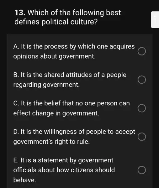 13.. Which of the following best
defines political culture?
A. It is the process by which one acquires
opinions about government.
B. It is the shared attitudes of a people
regarding government.
C. It is the belief that : no one person can
effect change in government.
D. It is the willingness of people to accept
government's right to rule.
E. It is a statement by government