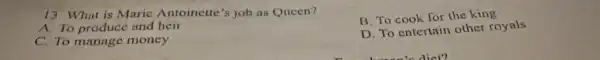 13. What is Marie Antoinette's job as Queen?
A. To produce and heir
C. To manage money
B. To cook for the king
D. To entertain other royals