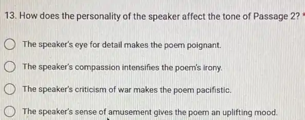 13. How does the personality of the speaker affect the tone of Passage 2?
The speaker's eye for detail makes the poem poignant.
The speaker's compassion intensifies the poem's irony.
The speaker's criticism of war makes the poem pacifistic.
The speaker's sense of amusement gives the poem an uplifting mood.