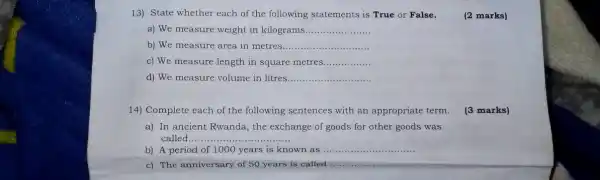 13) State whether each of the following statements is True or False.
(2 marks)
a) We measure weight in kilograms __
b) We measure area in metres __
c) We measure length in square metres __
d) We measure volume in litres __
14) Complete each of the following sentences with an appropriate term.
(3 marks)
a) In ancient Rwanda.the exchange of goods for other goods was
called... __
b) A period of 1000 years is known as __
c) The anniversary of 50 years is called __