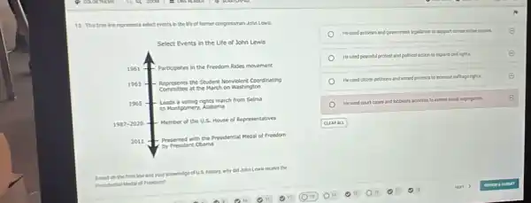 13. This time the represents alect events in the life of former congressman John Lewis.
Select Events in the Life of John Lewis
He used activism and government legislation to support conservative casars
He used peaceful protest and political action to expand oid cyers
He used citizen portions and armed protests to increase suffraghtis
He used court cases and beloysi activites to extend social inerogation
CLEARALL
Based on the time line and your knowledge of US. history, why did John Lewis recerve the Presidential Judicial of Freedom?