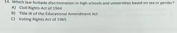 14. Which law forbade discrimination in high schools and universities based on sex or gender?
A) Civil Rights Act of 1964
B) Title IX of the Educational Amendment Act
C) Voting Rights Act of 1965