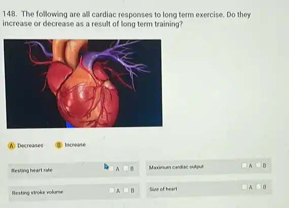 148. The following are all cardiac responses to they
increase or decrease as a result of long term training?
Resting heart rate
A B
Maximum cardiac output
A B
Resting stroke volume
A B
Size of heart
A square  B