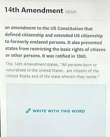 14th Amendment noun
an amendment to the US Constitution that
defined citizenship and extended US citizenship
to formerly enslaved persons . It also prevented
states from restricting the basic rights of citizens
or other persons. It was ratified in 1868.
The 14th Amendment states , "All persons born or
naturalized in the United States...are citizens of the
United States and of the state wherein they reside.
WRITE WITH THIS WORD