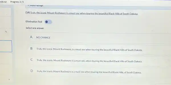 (14)Truly.the iconic Mount Rushmore is a must see when touring the beautiful Black Hills of South Dakota.
Elimination Tool
Select one answer
A NO CHANGE
B Truly, the iconic Mount Rushmore, is a must see when touring the beautiful Black Hills of South Dakota.
C Truly: the iconic Mount Rushmore is a must see, when touring the beautiful Black Hills of South Dakota.
D Truly, the iconic Mount Rushmore is a must see when touring the beautiful Black Hills, of South Dakota.