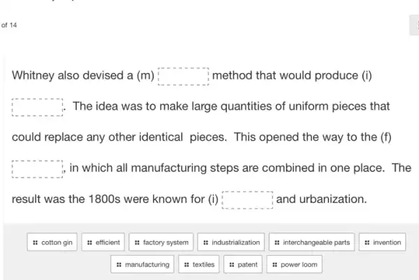 of 14
Whitney also devised a (m) square  method that would produce (i)
square  The idea was to make large quantities of uniform pieces that
could replace any other identical pieces. This opened the way to the (f)
square  , in which all manufacturing steps are combined in one place . The
result was the 1800s were known for (i) square  and urbanization.
: cotton gin
: efficient
: factory system
: manufacturing
: textiles
: industrialization
: patent
: interchangeable parts
: power loom
: invention