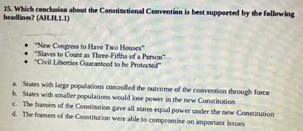 15. Which conclusion about the Constitutional Convention is best supported by the following
headlines? (AH.H.1.1)
"New Congress to Have Two Houses"
"Slaves to Count as Three-Fifths of a Person"
"Civil Liberties Guaranteed to be Protected"
a. States with large populations controlled the outcome of the convention through force
b. States with smaller populations would lose power in the new Constitution
c. The framers of the Constitution gave all states equal power under the new Constitution
d. The framers of the Constitution were able to compromise on important issues