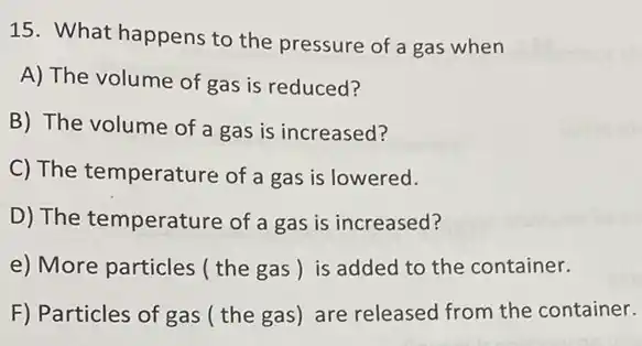 15. What happens to the pressure of a gas when
A) The volume of gas is reduced?
B) The volume of a gas is increased?
C) The temperature of a gas is lowered.
D) The temperature of a gas is increased?
e) More particles (the gas) is added to the container.
F) Particles of gas the gas) are released from the container.