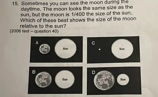 15. Sometimes you can see the moon during the
daytime. The moon looks the same size as the
sun, but the moon is 1/400 the size of the sun.
Which of these best shows the size of the moon
relative to the sun?
(2006 test - question 40)