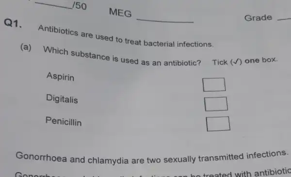 150
MEG
Grade
Q1. Antibiotics are used to treat bacterial infections.
(a) Which substance is used as an antibiotic? Tick (checkmark) one box.
Aspirin
Digitalis
Penicillin
 square 
 square 
 square 
 square 
 square 
Gonorrhoea and chlamydia are two sexually transmitted infections.