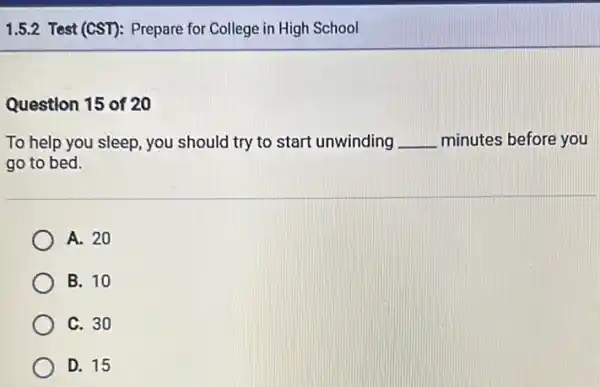 1.5.2 Test (CST): Prepare for College in High School
Question 15 of 20
To help you sleep you should try to start unwinding __ minutes before you
go to bed.
A. 20
B. 10
C. 30
D. 15