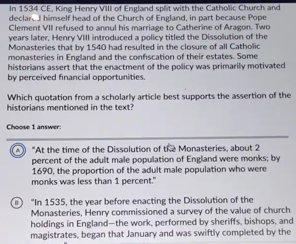 In 1534 CE, King Henry VIII of England split with the Catholic Church and
declar J himself head of the Church of England, in part because Pope
Clement VII refused to annul his marriage to Catherine of Aragon Two
years later,Henry VIII introduced a policy titled the Dissolution of the
Monasteries that by 1540 had resulted I in the closure of all Catholic
monasteries in England and the confiscation of their estates. Some
historians assert that the enactment of the policy was primarily motivated
by perceived financial opportunities.
Which quotation from a scholarly article best supports the assertion of the
historians mentioned in the text?
Choose 1 answer:
A "At the time of the Dissolution of the Monasteries , about 2
percent of the adult male population of England were monks; by
1690, the proportion of the adult male population who were
monks was less than 1 percent."
B "In 1535, the year before enacting the Dissolution of the
Monasteries , Henry commissioned a survey of the value of church
holdings in England-the work performed by sheriffs, bishops and
magistrates, began that January and was swiftly completed by the