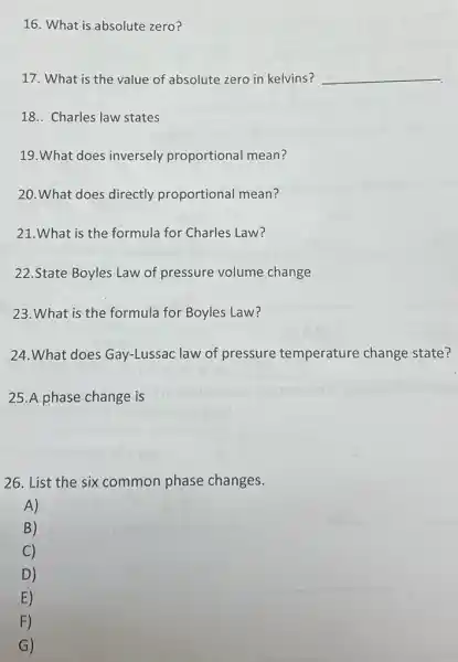 16. What is absolute zero?
17. What is the value of absolute zero in kelvins? __
18.. Charles law states
19.What does inversely proportional mean?
20.What does directly proportional mean?
21.What is the formula for Charles Law?
22.State Boyles Law of pressure volume change
23.What is the formula for Boyles Law?
24. What does Gay-Lussac law of pressure temperature change state?
25.A phase change is
26. List the six common phase changes.
A)
B)
C)
D)
E)
F)
G)