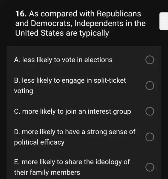 16. As compared with Republicans
and Democrats,Independents ; in the
United States are typically
A. less likely to vote in elections
B. less likely to engage in split-ticket
voting
C. more likely to join an interest group
D. more likely to have a strong sense of
political efficacy
E. more likely to share the ideology of
their family members