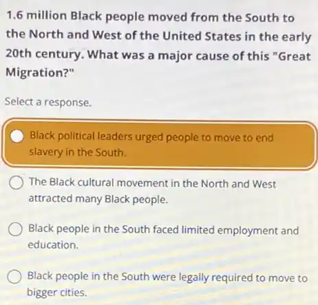 1.6 million Black people moved from the South to
the North and West of the United States in the early
20th century. What was a major cause of this "Great
Migration?"
Select a response.
Black political leaders urged people to move to end
slavery in the South.
The Black cultural movement in the North and West
attracted many Black people.
Black people in the South faced limited employment and
education.
Black people in the South were legally required to move to