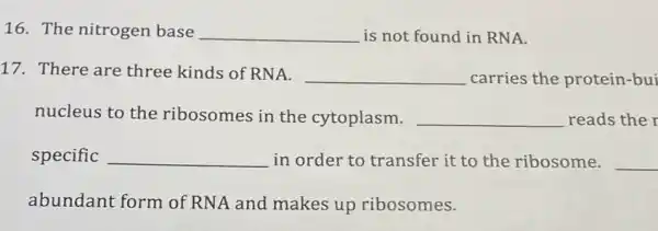 16. The nitrogen base __ is not found in RNA.
17. There are three kinds of RNA.
__ carries the protein -bui
nucleus to the ribosomes in the cytoplasm. __ reads the
specific __ in order to transfer it to the ribosome. __
abundant form of RNA and makes up ribosomes.